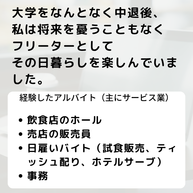 大学をなんとなく中退後、私は将来を憂うこともなくフリーターとしてその日暮らしを楽しんでいました。経験したアルバイトは主にサービス業で、飲食店のホールや売店の販売員、日雇いバイト、
事務等をしていました。