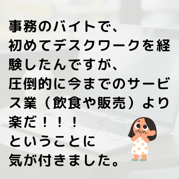 事務のバイトを経験して、飲食や販売などのサービス業より、デスクワークが楽であることに気がつきました。