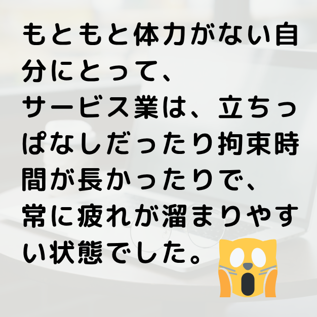 もともと体力がない自分にとって、サービス業は立ちっぱなしだったり拘束時間が長かったりで。つねにつかれがない自分にとって、サービス業は立ちっぱなしだったり拘束時間が長かったりで、常に疲れがたまりやすい状態でした。
