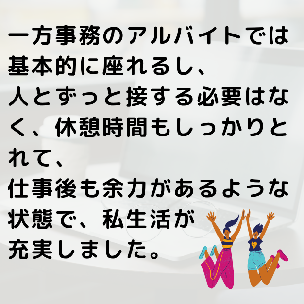 一方事務のアルバイトでは基本的に座れるし、人とずっと接する必要はなく、休憩時間もしかりとることができました。仕事後も余力があるような状態で、私生活が充実しました。