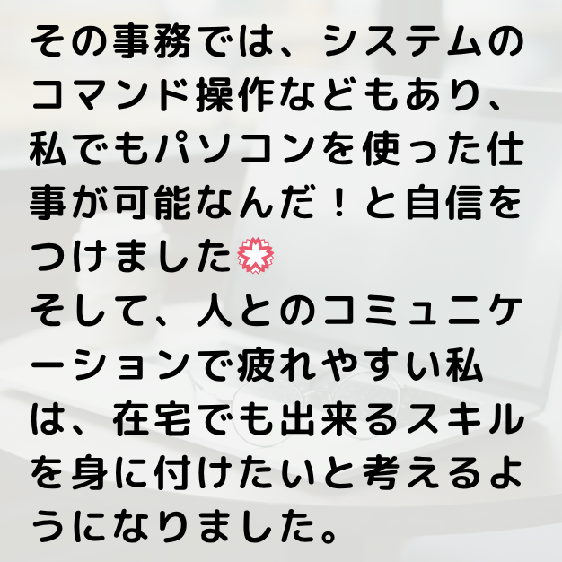 その事務では、システムのコマンド操作などもあり、私でもパソコンを使った仕事が可能なんだ!と自信をつけました。そして、人とのコミュニケーションで疲れやすい私は、在宅でもできるスキルを身に付けたいと考えるようになりました。