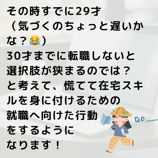 その時すでに29才。30才までに転職しないと選択肢が狭まるのでは?と考えて、慌てて在宅スキルを身に付けるための就職へ向けた行動をするようになります!